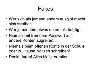 Fakes
• Wer sich als jemand anders ausgibt macht
  sich strafbar.
• Wer jemandem etwas unterstellt betrügt.
• Niemals mit fremdem Passwort auf
  andere Konten zugreifen.
• Niemals beim offenen Konto in der Schule
  oder zu Hause Notizen schreiben!
• Denkt daran! Alles bleibt erhalten!
 