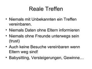 Reale Treffen
• Niemals mit Unbekannten ein Treffen
  vereinbaren.
• Niemals Daten ohne Eltern informieren
• Niemals ohne Freunde unterwegs sein
  (trust)
• Auch keine Besuche vereinbaren wenn
  Eltern weg sind!
• Babysitting, Versteigerungen, Gewinne…
 