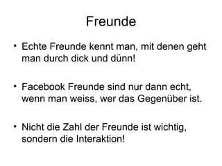 Freunde
• Echte Freunde kennt man, mit denen geht
  man durch dick und dünn!

• Facebook Freunde sind nur dann echt,
  wenn man weiss, wer das Gegenüber ist.

• Nicht die Zahl der Freunde ist wichtig,
  sondern die Interaktion!
 