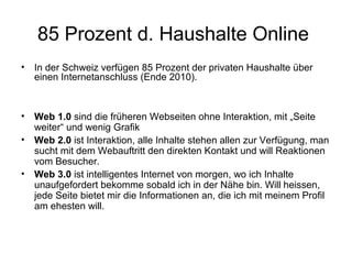 85 Prozent d. Haushalte Online
•   In der Schweiz verfügen 85 Prozent der privaten Haushalte über
    einen Internetanschluss (Ende 2010).



•   Web 1.0 sind die früheren Webseiten ohne Interaktion, mit „Seite
    weiter“ und wenig Grafik
•   Web 2.0 ist Interaktion, alle Inhalte stehen allen zur Verfügung, man
    sucht mit dem Webauftritt den direkten Kontakt und will Reaktionen
    vom Besucher.
•   Web 3.0 ist intelligentes Internet von morgen, wo ich Inhalte
    unaufgefordert bekomme sobald ich in der Nähe bin. Will heissen,
    jede Seite bietet mir die Informationen an, die ich mit meinem Profil
    am ehesten will.
 