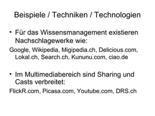 Beispiele / Techniken / Technologien

• Für das Wissensmanagement existieren
  Nachschlagewerke wie:
Google, Wikipedia, Migipedia.ch, Delicious.com,
 Lokal.ch, Search.ch, Kununu.com, ciao.de

• Im Multimediabereich sind Sharing und
  Casts verbreitet:
FlickR.com, Picasa.com, Youtube.com, DRS.ch
 