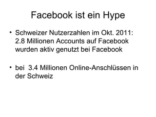 Facebook ist ein Hype
• Schweizer Nutzerzahlen im Okt. 2011:
  2.8 Millionen Accounts auf Facebook
  wurden aktiv genutzt bei Facebook

• bei 3.4 Millionen Online-Anschlüssen in
  der Schweiz
 