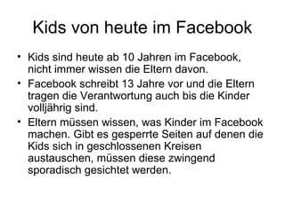 Kids von heute im Facebook
• Kids sind heute ab 10 Jahren im Facebook,
  nicht immer wissen die Eltern davon.
• Facebook schreibt 13 Jahre vor und die Eltern
  tragen die Verantwortung auch bis die Kinder
  volljährig sind.
• Eltern müssen wissen, was Kinder im Facebook
  machen. Gibt es gesperrte Seiten auf denen die
  Kids sich in geschlossenen Kreisen
  austauschen, müssen diese zwingend
  sporadisch gesichtet werden.
 