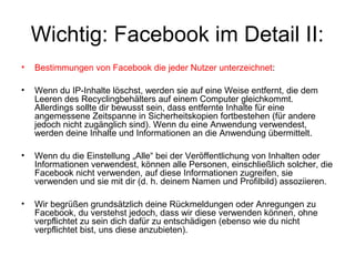 Wichtig: Facebook im Detail II:
•   Bestimmungen von Facebook die jeder Nutzer unterzeichnet:

•   Wenn du IP-Inhalte löschst, werden sie auf eine Weise entfernt, die dem
    Leeren des Recyclingbehälters auf einem Computer gleichkommt.
    Allerdings sollte dir bewusst sein, dass entfernte Inhalte für eine
    angemessene Zeitspanne in Sicherheitskopien fortbestehen (für andere
    jedoch nicht zugänglich sind). Wenn du eine Anwendung verwendest,
    werden deine Inhalte und Informationen an die Anwendung übermittelt.

•   Wenn du die Einstellung „Alle“ bei der Veröffentlichung von Inhalten oder
    Informationen verwendest, können alle Personen, einschließlich solcher, die
    Facebook nicht verwenden, auf diese Informationen zugreifen, sie
    verwenden und sie mit dir (d. h. deinem Namen und Profilbild) assoziieren.

•   Wir begrüßen grundsätzlich deine Rückmeldungen oder Anregungen zu
    Facebook, du verstehst jedoch, dass wir diese verwenden können, ohne
    verpflichtet zu sein dich dafür zu entschädigen (ebenso wie du nicht
    verpflichtet bist, uns diese anzubieten).
 