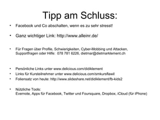 Tipp am Schluss:
•   Facebook und Co abschalten, wenn es zu sehr stresst!

•   Ganz wichtiger Link: http://www.alleinr.de/

•   Für Fragen über Profile, Schwierigkeiten, Cyber-Mobbing und Attacken,
    Supportfragen oder Hilfe: 078 781 6226, dietmar@dietmarklement.ch



•   Persönliche Links unter www.delicious.com/didiklement
•   Links für Kursteilnehmer unter www.delicious.com/smkursflawil
•   Foliensatz von heute: http://www.slideshare.net/didiklement/fb-kids2

•   Nützliche Tools:
    Evernote, Apps für Facebook, Twitter und Foursquare, Dropbox, iCloud (für iPhone)
 