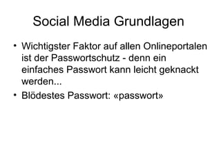 Social Media Grundlagen
• Wichtigster Faktor auf allen Onlineportalen
  ist der Passwortschutz - denn ein
  einfaches Passwort kann leicht geknackt
  werden...
• Blödestes Passwort: «passwort»
 