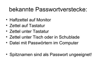bekannte Passwortverstecke:
•   Haftzettel auf Monitor
•   Zettel auf Tastatur
•   Zettel unter Tastatur
•   Zettel unter Tisch oder in Schublade
•   Datei mit Passwörtern im Computer

• Spitznamen sind als Passwort ungeeignet!
 