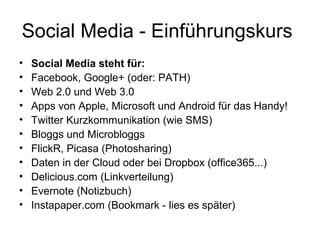 Social Media - Einführungskurs
•   Social Media steht für:
•   Facebook, Google+ (oder: PATH)
•   Web 2.0 und Web 3.0
•   Apps von Apple, Microsoft und Android für das Handy!
•   Twitter Kurzkommunikation (wie SMS)
•   Bloggs und Microbloggs
•   FlickR, Picasa (Photosharing)
•   Daten in der Cloud oder bei Dropbox (office365...)
•   Delicious.com (Linkverteilung)
•   Evernote (Notizbuch)
•   Instapaper.com (Bookmark - lies es später)
 