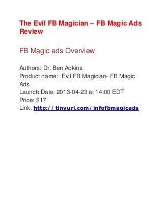 The Evil FB Magician – FB Magic Ads
Review
FB Magic ads Overview
Authors: Dr. Ben Adkins
Product name: Evil FB Magician- FB Magic
Ads
Launch Date: 2013-04-23 at 14:00 EDT
Price: $17
Link: http://tinyurl.com/infofbmagicads
 