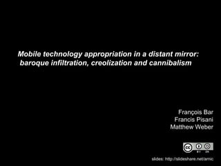 Mobile technology appropriation in a distant mirror:
baroque infiltration, creolization and cannibalism
François Bar
Francis Pisani
Matthew Weber
slides: http://slideshare.net/arnic
 