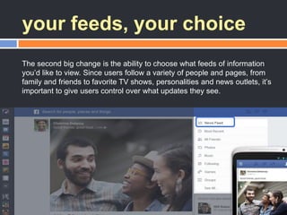your feeds, your choice
The second big change is the ability to choose what feeds of information
you‘d like to view. Since users follow a variety of people and pages, from
family and friends to favorite TV shows, personalities and news outlets, it‘s
important to give users control over what updates they see.
 