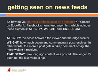 getting seen on news feeds
So how do you get your updates seen on Facebook? It‘s based
on EdgeRank, Facebook‘s news feed algorithm, which includes
these elements: AFFINITY, WEIGHT and TIME DECAY.
AFFINITY: the score between the viewer and the edge creator.
WEIGHT: how much action and commenting a post receives. In
other words, the more a post gets a ―like,‖ comment or tag, the
more weight it receives.
TIME DECAY: how long ago content was posted. The longer it‘s
been up, the less value it has.
 