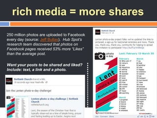 rich media = more shares
250 million photos are uploaded to Facebook
every day (source: Jeff Bullas). Hub Spot’s
research team discovered that photos on
Facebook pages received 53% more “Likes”
than the average post.
Want your posts to be shared and liked?
Include: text, a link and a photo.
 