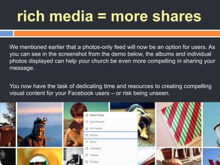 rich media = more shares
We mentioned earlier that a photos-only feed will now be an option for users. As
you can see in the screenshot from the demo below, the albums and individual
photos displayed can help your church be even more compelling in sharing your
message.
You now have the task of dedicating time and resources to creating compelling
visual content for your Facebook users – or risk being unseen.
 