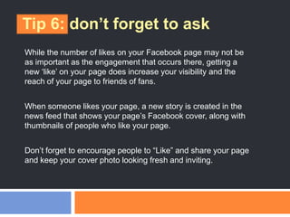 Tip 6: don’t forget to ask
While the number of likes on your Facebook page may not be
as important as the engagement that occurs there, getting a
new ‗like‘ on your page does increase your visibility and the
reach of your page to friends of fans.
When someone likes your page, a new story is created in the
news feed that shows your page‘s Facebook cover, along with
thumbnails of people who like your page.
Don‘t forget to encourage people to ―Like‖ and share your page
and keep your cover photo looking fresh and inviting.
 