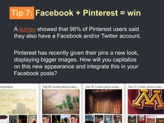 Tip 7: Facebook + Pinterest = win
A survey showed that 98% of Pinterest users said
they also have a Facebook and/or Twitter account.
Pinterest has recently given their pins a new look,
displaying bigger images. How will you capitalize
on this new appearance and integrate this in your
Facebook posts?
 
