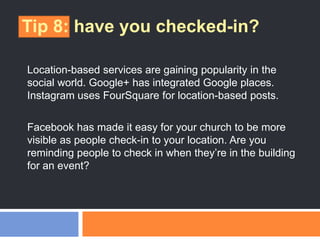 Tip 8: have you checked-in?
Location-based services are gaining popularity in the
social world. Google+ has integrated Google places.
Instagram uses FourSquare for location-based posts.
Facebook has made it easy for your church to be more
visible as people check-in to your location. Are you
reminding people to check in when they‘re in the building
for an event?
 