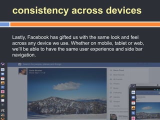 consistency across devices
Lastly, Facebook has gifted us with the same look and feel
across any device we use. Whether on mobile, tablet or web,
we‘ll be able to have the same user experience and side bar
navigation.
 