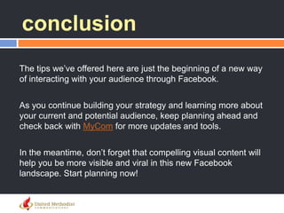 conclusion
The tips we‘ve offered here are just the beginning of a new way
of interacting with your audience through Facebook.
As you continue building your strategy and learning more about
your current and potential audience, keep planning ahead and
check back with MyCom for more updates and tools.
In the meantime, don‘t forget that compelling visual content will
help you be more visible and viral in this new Facebook
landscape. Start planning now!
 