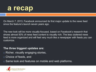 a recap
On March 7, 2013, Facebook announced its first major update to the news feed
since the feature‘s launch seven years ago.
The new look will be more visually-focused, based on Facebook‘s research that
shows almost 50% of news feed content is visually rich. The less cluttered news
feed is more organized and will feel very much like a newspaper with feeds you can
customize.
The three biggest updates are:
 Richer, visually engaging stories,
 Choice of feeds, and
 Same look and features on mobile and web platforms.
 