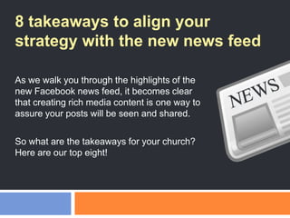 8 takeaways to align your
strategy with the new news feed
As we walk you through the highlights of the
new Facebook news feed, it becomes clear
that creating rich media content is one way to
assure your posts will be seen and shared.
So what are the takeaways for your church?
Here are our top eight!
 