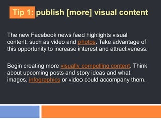 Tip 1: publish [more] visual content
The new Facebook news feed highlights visual
content, such as video and photos. Take advantage of
this opportunity to increase interest and attractiveness.
Begin creating more visually compelling content. Think
about upcoming posts and story ideas and what
images, infographics or video could accompany them.
 