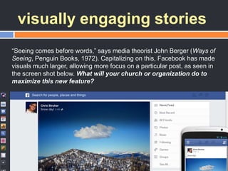visually engaging stories
―Seeing comes before words,‖ says media theorist John Berger (Ways of
Seeing, Penguin Books, 1972). Capitalizing on this, Facebook has made
visuals much larger, allowing more focus on a particular post, as seen in
the screen shot below. What will your church or organization do to
maximize this new feature?
 