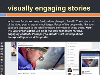 visually engaging stories
In the new Facebook news feed, videos also get a facelift. The screenshot
of the video post is, again, much larger. Faces of the people who like your
page are displayed to the left of or below the video or photo posts. How
will your organization use all of this new real estate for rich,
engaging content? Perhaps you should start thinking about
incorporating more video posts!
 