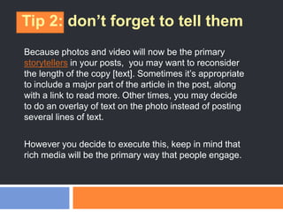 Tip 2: don’t forget to tell them
Because photos and video will now be the primary
storytellers in your posts, you may want to reconsider
the length of the copy [text]. Sometimes it‘s appropriate
to include a major part of the article in the post, along
with a link to read more. Other times, you may decide
to do an overlay of text on the photo instead of posting
several lines of text.
However you decide to execute this, keep in mind that
rich media will be the primary way that people engage.
 