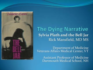 The Dying Narrative Sylvia Plath and the Bell Jar Rick Mansfield, MD MS Department of Medicine Veterans Affairs Medical Center, VT Assistant Professor of Medicine Dartmouth Medical School, NH 