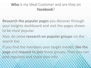 Who is my Ideal Customer and are they on
Facebook?
Research the popular pages you discover through
your insights dashboard and visit the pages shown
to be most popular.
Also, do some research on popular groups via the
search bar.
If you find the members your target market, like the
page and request to join these groups. Then you can
post regularly and share your info.
 