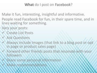 What do I post on Facebook?
Make it fun, interesting, insightful and informative.
People read Facebook for fun, in their spare time, and in
lines waiting for something.
Vary your posts:
 Create List Posts
 Ask Questions
 Always include Images (that link to a blog post or opt
in page or product sales page)
 Forward other friends posts that resonate with your
followers
 Share some personal information
 Make recommendations
 