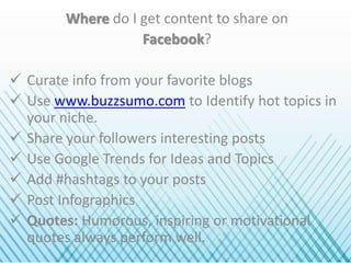 Where do I get content to share on
Facebook?
 Curate info from your favorite blogs
 Use www.buzzsumo.com to Identify hot topics in
your niche.
 Share your followers interesting posts
 Use Google Trends for Ideas and Topics
 Add #hashtags to your posts
 Post Infographics
 Quotes: Humorous, inspiring or motivational
quotes always perform well.
 