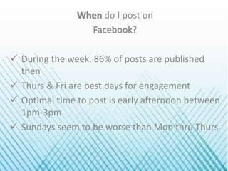 When do I post on
Facebook?
 During the week. 86% of posts are published
then
 Thurs & Fri are best days for engagement
 Optimal time to post is early afternoon between
1pm-3pm
 Sundays seem to be worse than Mon thru Thurs
 