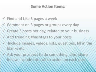 Some Action Items:
 Find and Like 5 pages a week
 Comment on 3 pages or groups every day
 Create 3 posts per day, related to your business
 Add trending #hashtags to your posts
 Include Images, videos, lists, questions, fill in the
blanks etc.
 Ask your prospect to do something. Like, share
follow. Include this call to action on each post
 