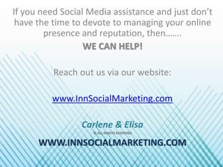 If you need Social Media assistance and just don’t
have the time to devote to managing your online
presence and reputation, then…….
WE CAN HELP!
Reach out us via our website:
www.InnSocialMarketing.com
Carlene & Elisa
© ALL RIGHTS RESERVED
WWW.INNSOCIALMARKETING.COM
 