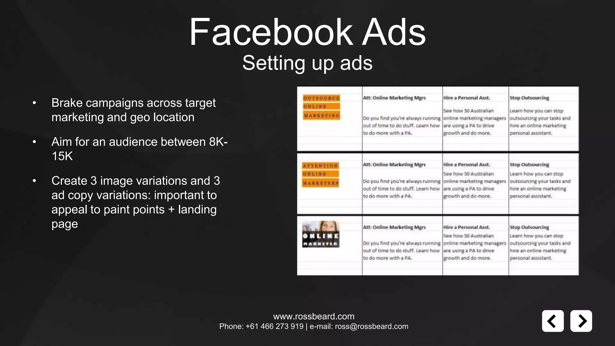 Facebook Ads
                                          Setting up ads
•   Brake campaigns across target
    marketing and geo location

•   Aim for an audience between 8K-
    15K

•   Create 3 image variations and 3
    ad copy variations: important to
    appeal to paint points + landing
    page




                                                  www.rossbeard.com
                                    Phone: +61 466 273 919 | e-mail: ross@rossbeard.com
 