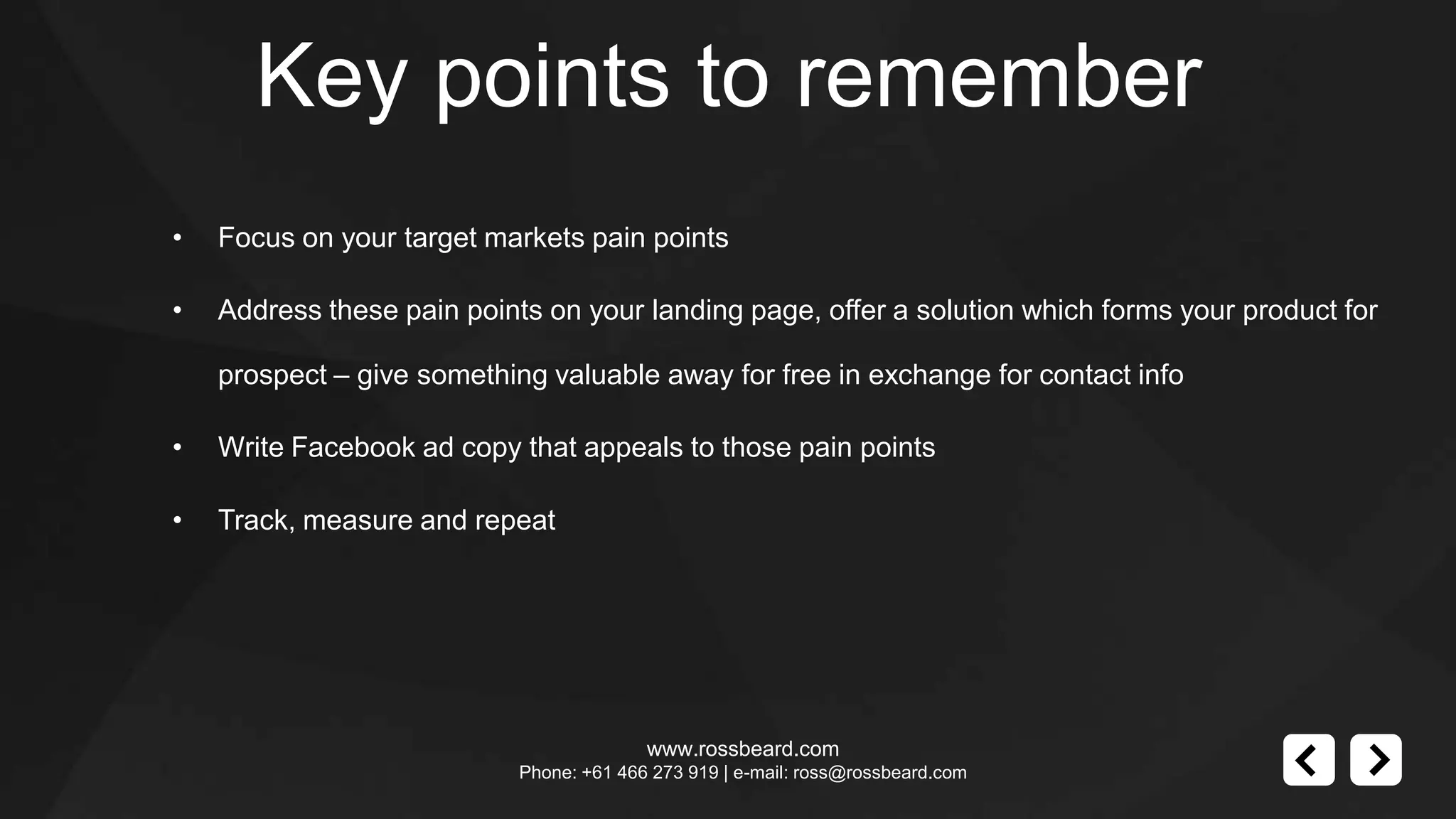 Key points to remember
•   Focus on your target markets pain points

•   Address these pain points on your landing page, offer a solution which forms your product for

    prospect – give something valuable away for free in exchange for contact info

•   Write Facebook ad copy that appeals to those pain points

•   Track, measure and repeat




                                          www.rossbeard.com
                            Phone: +61 466 273 919 | e-mail: ross@rossbeard.com
 