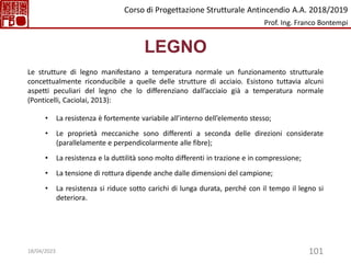 101
LEGNO
Le strutture di legno manifestano a temperatura normale un funzionamento strutturale
concettualmente riconducibile a quelle delle strutture di acciaio. Esistono tuttavia alcuni
aspetti peculiari del legno che lo differenziano dall’acciaio già a temperatura normale
(Ponticelli, Caciolai, 2013):
• La resistenza è fortemente variabile all’interno dell’elemento stesso;
• Le proprietà meccaniche sono differenti a seconda delle direzioni considerate
(parallelamente e perpendicolarmente alle fibre);
• La resistenza e la duttilità sono molto differenti in trazione e in compressione;
• La tensione di rottura dipende anche dalle dimensioni del campione;
• La resistenza si riduce sotto carichi di lunga durata, perché con il tempo il legno si
deteriora.
Corso di Progettazione Strutturale Antincendio A.A. 2018/2019
Prof. Ing. Franco Bontempi
18/04/2023
 