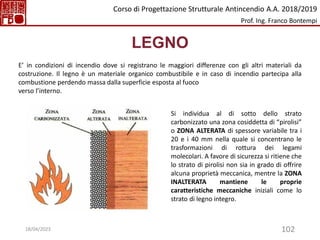 102
LEGNO
E’ in condizioni di incendio dove si registrano le maggiori differenze con gli altri materiali da
costruzione. Il legno è un materiale organico combustibile e in caso di incendio partecipa alla
combustione perdendo massa dalla superficie esposta al fuoco
verso l’interno.
Si individua al di sotto dello strato
carbonizzato una zona cosiddetta di “pirolisi”
o ZONA ALTERATA di spessore variabile tra i
20 e i 40 mm nella quale si concentrano le
trasformazioni di rottura dei legami
molecolari. A favore di sicurezza si ritiene che
lo strato di pirolisi non sia in grado di offrire
alcuna proprietà meccanica, mentre la ZONA
INALTERATA mantiene le proprie
caratteristiche meccaniche iniziali come lo
strato di legno integro.
Corso di Progettazione Strutturale Antincendio A.A. 2018/2019
Prof. Ing. Franco Bontempi
18/04/2023
 