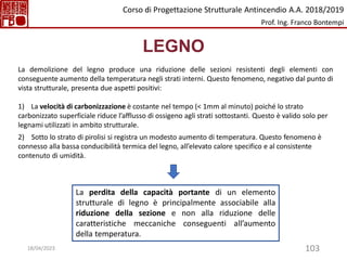 103
LEGNO
La demolizione del legno produce una riduzione delle sezioni resistenti degli elementi con
conseguente aumento della temperatura negli strati interni. Questo fenomeno, negativo dal punto di
vista strutturale, presenta due aspetti positivi:
1) La velocità di carbonizzazione è costante nel tempo (< 1mm al minuto) poiché lo strato
carbonizzato superficiale riduce l’afflusso di ossigeno agli strati sottostanti. Questo è valido solo per
legnami utilizzati in ambito strutturale.
2) Sotto lo strato di pirolisi si registra un modesto aumento di temperatura. Questo fenomeno è
connesso alla bassa conducibilità termica del legno, all’elevato calore specifico e al consistente
contenuto di umidità.
La perdita della capacità portante di un elemento
strutturale di legno è principalmente associabile alla
riduzione della sezione e non alla riduzione delle
caratteristiche meccaniche conseguenti all’aumento
della temperatura.
Corso di Progettazione Strutturale Antincendio A.A. 2018/2019
Prof. Ing. Franco Bontempi
18/04/2023
 