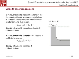 105
Velocità di carbonizzazione
1) “ad avanzamento monodimensionale” che
tiene conto del reale avanzamento della linea
di carbonizzazione, compreso il fenomeno di
arrotondamento degli spigoli.
𝑑𝑐ℎ𝑎𝑟,0 𝑡 = 𝛽0 ∙ 𝑡
dove 𝛽0 è la velocità monodimensionale di
carbonizzazione.
2) “ad avanzamento nominale” che trascura il
suddetto fenomeno.
𝑑𝑐ℎ𝑎𝑟,𝑛 𝑡 = 𝛽𝑛 ∙ 𝑡
dove 𝛽𝑛 è la velocità nominale di
carbonizzazione.
Corso di Progettazione Strutturale Antincendio A.A. 2018/2019
Prof. Ing. Franco Bontempi
18/04/2023
 
