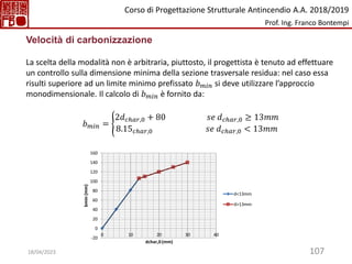 107
Velocità di carbonizzazione
La scelta della modalità non è arbitraria, piuttosto, il progettista è tenuto ad effettuare
un controllo sulla dimensione minima della sezione trasversale residua: nel caso essa
risulti superiore ad un limite minimo prefissato 𝑏𝑚𝑖𝑛 si deve utilizzare l’approccio
monodimensionale. Il calcolo di 𝑏𝑚𝑖𝑛 è fornito da:
𝑏𝑚𝑖𝑛 = ൝
2𝑑𝑐ℎ𝑎𝑟,0 + 80 𝑠𝑒 𝑑𝑐ℎ𝑎𝑟,0 ≥ 13𝑚𝑚
8.15𝑐ℎ𝑎𝑟,0 𝑠𝑒 𝑑𝑐ℎ𝑎𝑟,0 < 13𝑚𝑚
-20
0
20
40
60
80
100
120
140
160
0 10 20 30 40
bmin
(mm)
dchar,0 (mm)
d<13mm
d>13mm
Corso di Progettazione Strutturale Antincendio A.A. 2018/2019
Prof. Ing. Franco Bontempi
18/04/2023
 