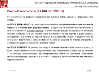 108
Proprietà meccaniche (3.2 UNI EN 1995-1-2)
Per determinare le proprietà meccaniche del materiale legno, abbiamo a disposizione due
metodi:
METODI SEMPLIFICATI → Consistono essenzialmente nel metodo della sezione trasversale
ridotta e nel metodo delle proprietà ridotte. Si applicano ad elementi monodimensionali e
solo in condizioni di incendio standard. Il primo metodo prevede la possibilità di effettuare
verifiche strutturali su di una sezione legno di dimensioni ridotte rispetto a quelle originali,
considerando la porzione di sezione residua meccanicamente integra. Il secondo metodo
consiste nel determinare la sezione ridotta in maniera più accurata del metodo precedente e
nell’assumere proprietà meccaniche del legno ridotte.
METODI AVANZATI → Devono dar luogo a un’analisi realistica della struttura esposta al
fuoco. Devono essere basati sul comportamento fisico fondamentale in modo tale da condurre
a un’affidabile approssimazione del comportamento atteso del pertinente componente
strutturale sottoposto a condizioni di incendio. E’ necessario definire dei modelli non lineari del
legame costitutivo.
Corso di Progettazione Strutturale Antincendio A.A. 2018/2019
Prof. Ing. Franco Bontempi
18/04/2023
 