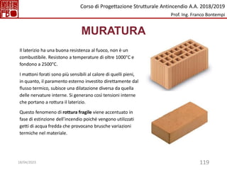 119
MURATURA
Il laterizio ha una buona resistenza al fuoco, non è un
combustibile. Resistono a temperature di oltre 1000°C e
fondono a 2500°C.
I mattoni forati sono più sensibili al calore di quelli pieni,
in quanto, il paramento esterno investito direttamente dal
flusso termico, subisce una dilatazione diversa da quella
delle nervature interne. Si generano così tensioni interne
che portano a rottura il laterizio.
Questo fenomeno di rottura fragile viene accentuato in
fase di estinzione dell’incendio poiché vengono utilizzati
getti di acqua fredda che provocano brusche variazioni
termiche nel materiale.
Corso di Progettazione Strutturale Antincendio A.A. 2018/2019
Prof. Ing. Franco Bontempi
18/04/2023
 
