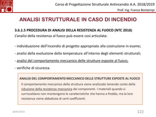 122
ANALISI STRUTTURALE IN CASO DI INCENDIO
3.6.1.5 PROCEDURA DI ANALISI DELLA RESISTENZA AL FUOCO (NTC 2018)
L’analisi della resistenza al fuoco può essere così articolata:
- individuazione dell’incendio di progetto appropriato alla costruzione in esame;
- analisi della evoluzione della temperatura all’interno degli elementi strutturali;
- analisi del comportamento meccanico delle strutture esposte al fuoco;
- verifiche di sicurezza.
ANALISI DEL COMPORTAMENTO MECCANICO DELLE STRUTTURE ESPOSTE AL FUOCO
Il comportamento meccanico della struttura viene analizzato tenendo conto della
riduzione della resistenza meccanica dei componenti. I materiali quando si
surriscaldano non mantengono le caratteristiche che hanno a freddo, ma la loro
resistenza viene abbattuta di certi coefficienti.
Corso di Progettazione Strutturale Antincendio A.A. 2018/2019
Prof. Ing. Franco Bontempi
18/04/2023
 