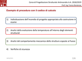 126
Esempio di procedura con il codice di calcolo
1) Individuazione dell’incendio di progetto appropriato alla costruzione in
esame
2) Analisi della evoluzione della temperatura all’interno degli elementi
strutturali
3) Analisi del comportamento meccanico delle strutture esposte al fuoco
4) Verifiche di sicurezza
Corso di Progettazione Strutturale Antincendio A.A. 2018/2019
Prof. Ing. Franco Bontempi
18/04/2023
 