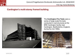 169
The Cardington Fire Tests were a
series of large-scale fire tests
conducted in real structures at the
BRE Cardington facility near
Cardington, Bedfordshire, England,
during the mid 1990s
Cardington’s multi-storey framed building
Corso di Progettazione Strutturale Antincendio A.A. 2018/2019
Prof. Ing. Franco Bontempi
18/04/2023
 