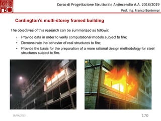 170
• Provide data in order to verify computational models subject to fire;
• Demonstrate the behavior of real structures to fire;
• Provide the basis for the preparation of a more rational design methodology for steel
structures subject to fire.
The objectives of this research can be summarized as follows:
Cardington’s multi-storey framed building
Corso di Progettazione Strutturale Antincendio A.A. 2018/2019
Prof. Ing. Franco Bontempi
18/04/2023
 