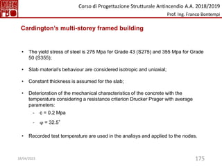 175
• The yield stress of steel is 275 Mpa for Grade 43 (S275) and 355 Mpa for Grade
50 (S355);
• Slab material’s behaviour are considered isotropic and uniaxial;
• Constant thickness is assumed for the slab;
• Deterioration of the mechanical characteristics of the concrete with the
temperature considering a resistance criterion Drucker Prager with average
parameters:
- c = 0.2 Mpa
- φ = 32.5°
• Recorded test temperature are used in the analisys and applied to the nodes.
Cardington’s multi-storey framed building
Corso di Progettazione Strutturale Antincendio A.A. 2018/2019
Prof. Ing. Franco Bontempi
18/04/2023
 